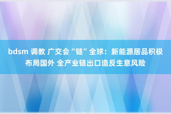 bdsm 调教 广交会“链”全球：新能源居品积极布局国外 全产业链出口造反生意风险