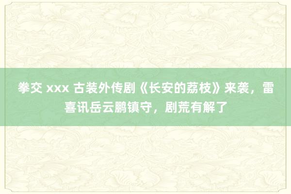 拳交 xxx 古装外传剧《长安的荔枝》来袭，雷喜讯岳云鹏镇守，剧荒有解了