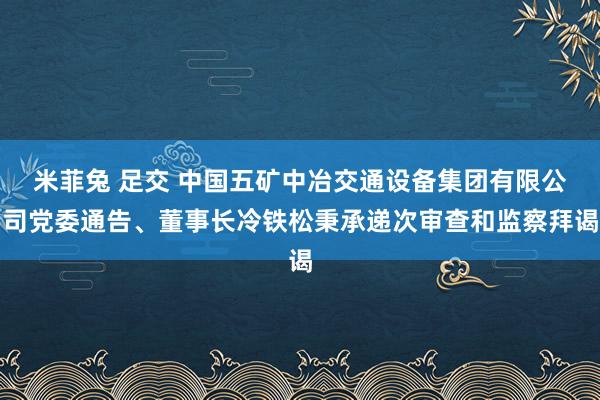 米菲兔 足交 中国五矿中冶交通设备集团有限公司党委通告、董事长冷铁松秉承递次审查和监察拜谒