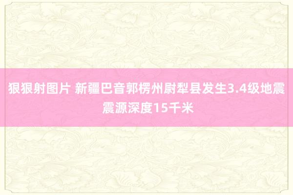 狠狠射图片 新疆巴音郭楞州尉犁县发生3.4级地震 震源深度15千米