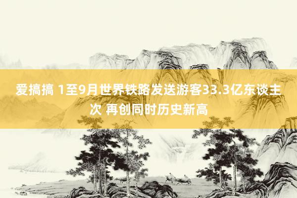 爱搞搞 1至9月世界铁路发送游客33.3亿东谈主次 再创同时历史新高