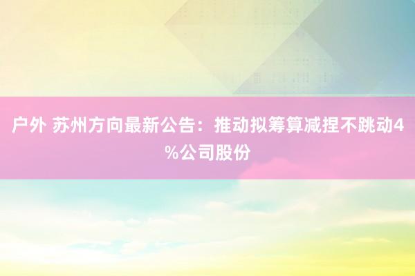 户外 苏州方向最新公告：推动拟筹算减捏不跳动4%公司股份