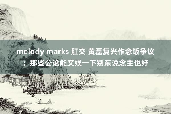 melody marks 肛交 黄磊复兴作念饭争议：那些公论能文娱一下别东说念主也好