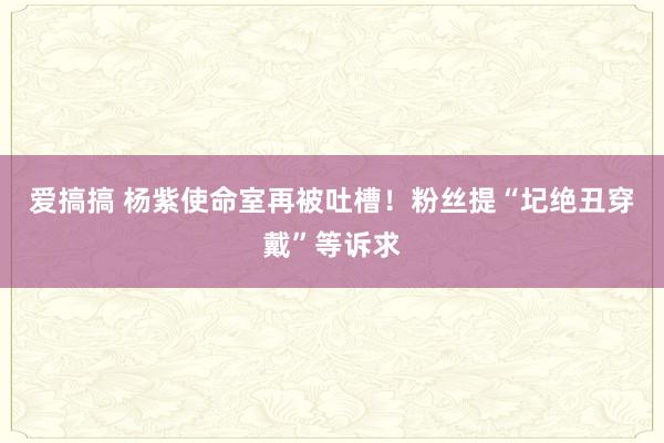 爱搞搞 杨紫使命室再被吐槽！粉丝提“圮绝丑穿戴”等诉求