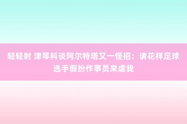 轻轻射 津琴科谈阿尔特塔又一怪招：请花样足球选手假扮作事员来虐我