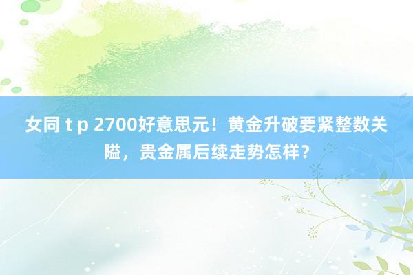 女同 t p 2700好意思元！黄金升破要紧整数关隘，贵金属后续走势怎样？