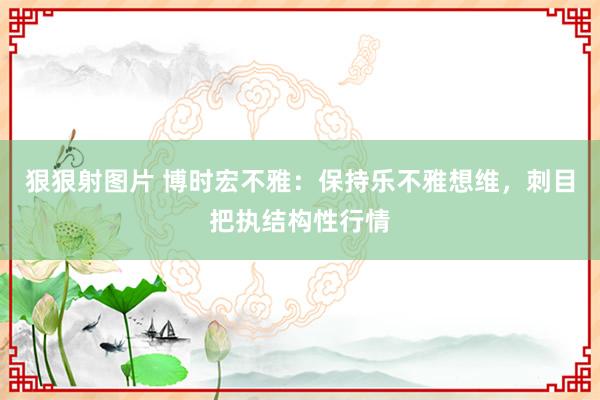 狠狠射图片 博时宏不雅：保持乐不雅想维，刺目把执结构性行情