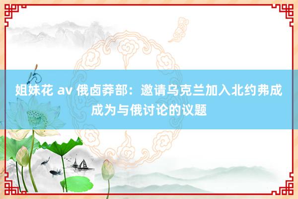 姐妹花 av 俄卤莽部：邀请乌克兰加入北约弗成成为与俄讨论的议题