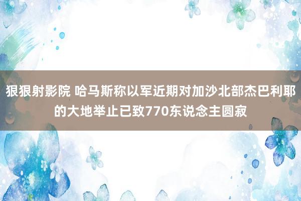 狠狠射影院 哈马斯称以军近期对加沙北部杰巴利耶的大地举止已致770东说念主圆寂