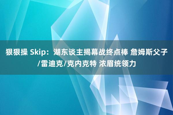 狠狠操 Skip：湖东谈主揭幕战终点棒 詹姆斯父子/雷迪克/克内克特 浓眉统领力