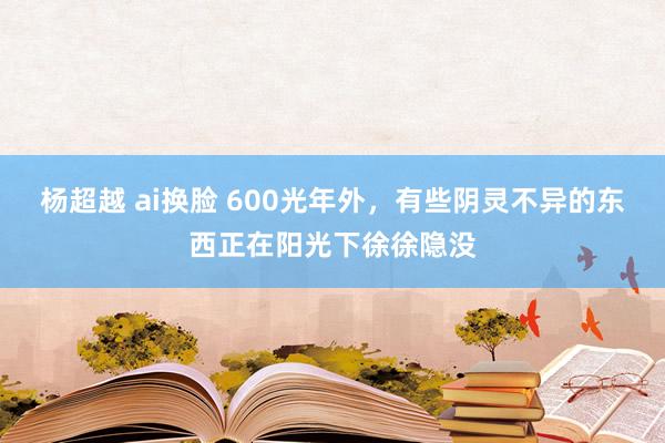 杨超越 ai换脸 600光年外，有些阴灵不异的东西正在阳光下徐徐隐没