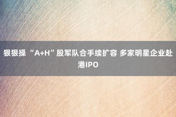 狠狠操 “A+H”股军队合手续扩容 多家明星企业赴港IPO