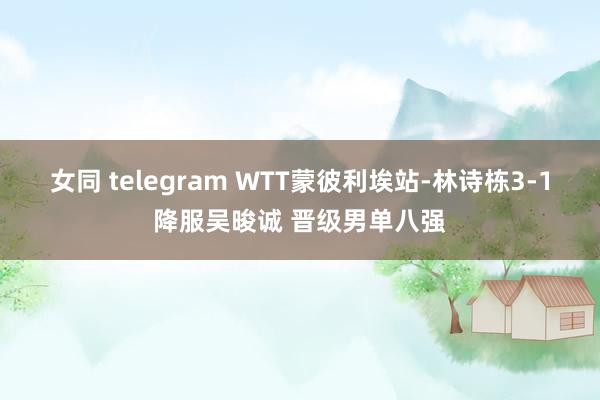 女同 telegram WTT蒙彼利埃站-林诗栋3-1降服吴晙诚 晋级男单八强