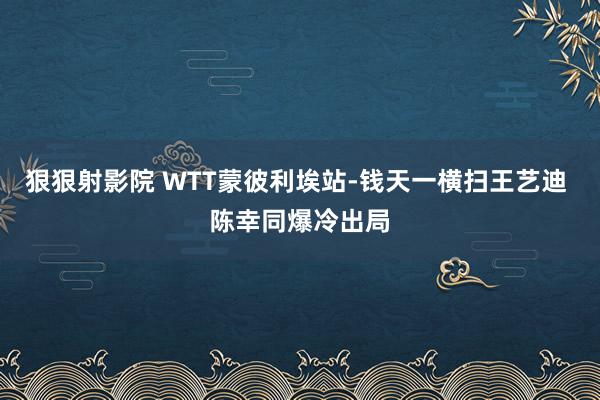 狠狠射影院 WTT蒙彼利埃站-钱天一横扫王艺迪 陈幸同爆冷出局