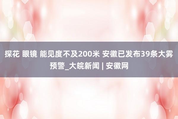 探花 眼镜 能见度不及200米 安徽已发布39条大雾预警_大皖新闻 | 安徽网