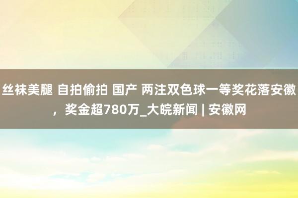 丝袜美腿 自拍偷拍 国产 两注双色球一等奖花落安徽，奖金超780万_大皖新闻 | 安徽网