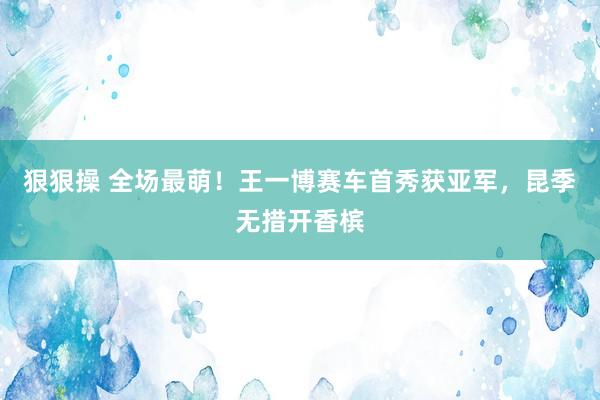 狠狠操 全场最萌！王一博赛车首秀获亚军，昆季无措开香槟