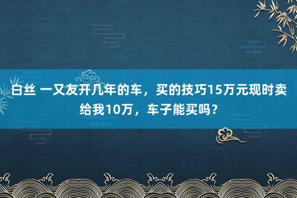 白丝 一又友开几年的车，买的技巧15万元现时卖给我10万，车子能买吗？