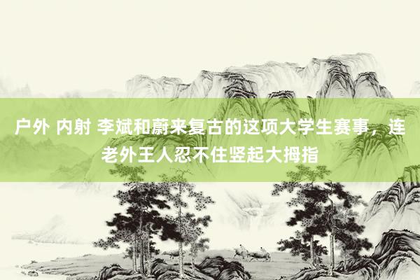 户外 内射 李斌和蔚来复古的这项大学生赛事，连老外王人忍不住竖起大拇指