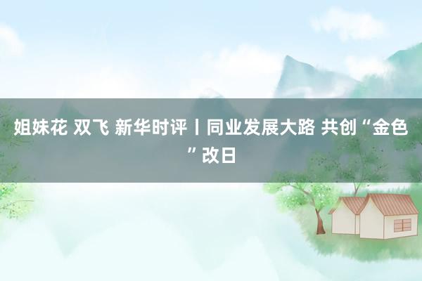 姐妹花 双飞 新华时评丨同业发展大路 共创“金色”改日