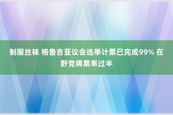 制服丝袜 格鲁吉亚议会选举计票已完成99% 在野党得票率过半