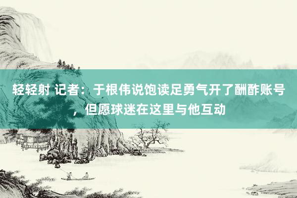 轻轻射 记者：于根伟说饱读足勇气开了酬酢账号，但愿球迷在这里与他互动