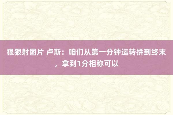 狠狠射图片 卢斯：咱们从第一分钟运转拼到终末，拿到1分相称可以