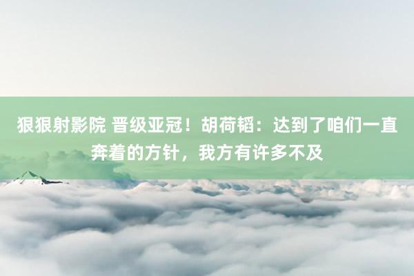 狠狠射影院 晋级亚冠！胡荷韬：达到了咱们一直奔着的方针，我方有许多不及