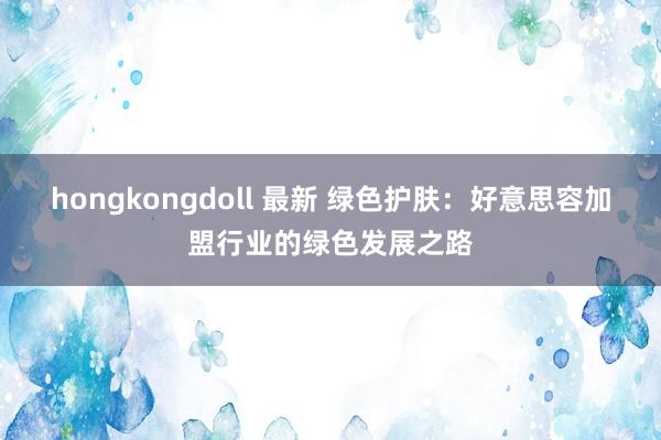 hongkongdoll 最新 绿色护肤：好意思容加盟行业的绿色发展之路