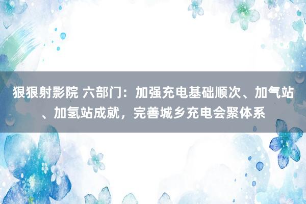 狠狠射影院 六部门：加强充电基础顺次、加气站、加氢站成就，完善城乡充电会聚体系