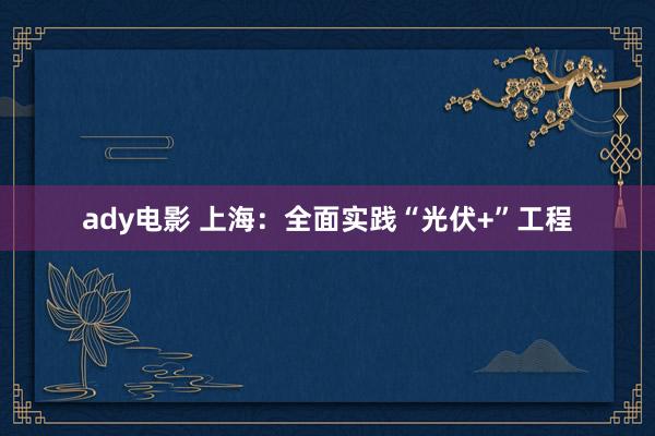 ady电影 上海：全面实践“光伏+”工程