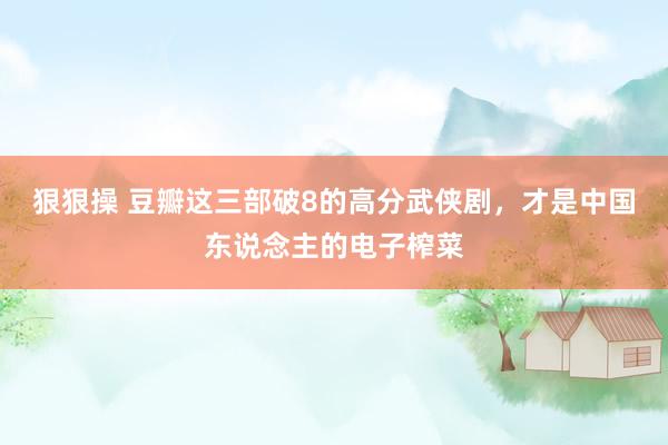 狠狠操 豆瓣这三部破8的高分武侠剧，才是中国东说念主的电子榨菜