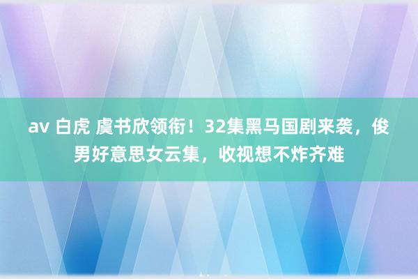 av 白虎 虞书欣领衔！32集黑马国剧来袭，俊男好意思女云集，收视想不炸齐难