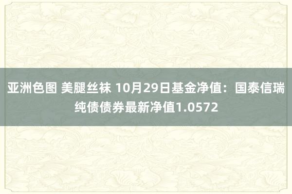 亚洲色图 美腿丝袜 10月29日基金净值：国泰信瑞纯债债券最新净值1.0572