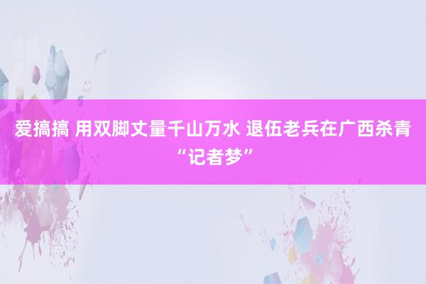 爱搞搞 用双脚丈量千山万水 退伍老兵在广西杀青“记者梦”