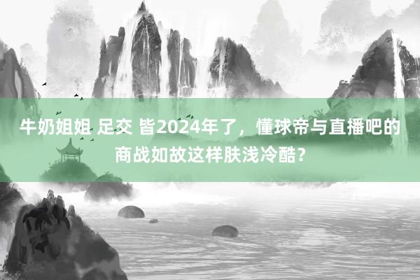 牛奶姐姐 足交 皆2024年了，懂球帝与直播吧的商战如故这样肤浅冷酷？