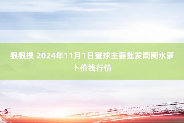 狠狠操 2024年11月1日寰球主要批发阛阓水萝卜价钱行情