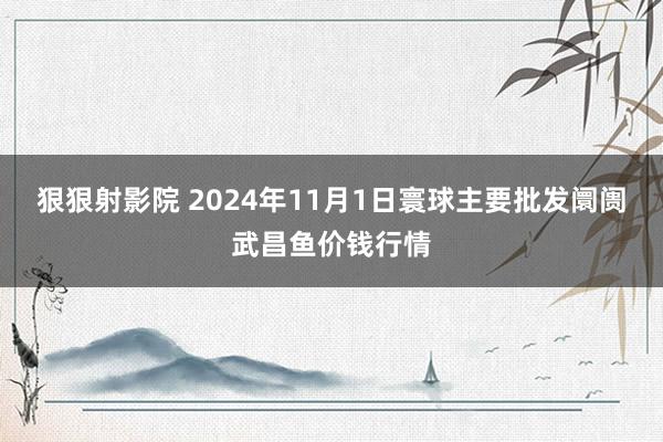 狠狠射影院 2024年11月1日寰球主要批发阛阓武昌鱼价钱行情