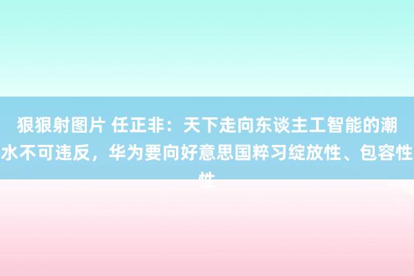 狠狠射图片 任正非：天下走向东谈主工智能的潮水不可违反，华为要向好意思国粹习绽放性、包容性