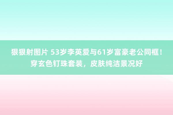 狠狠射图片 53岁李英爱与61岁富豪老公同框！穿玄色钉珠套装，皮肤纯洁景况好