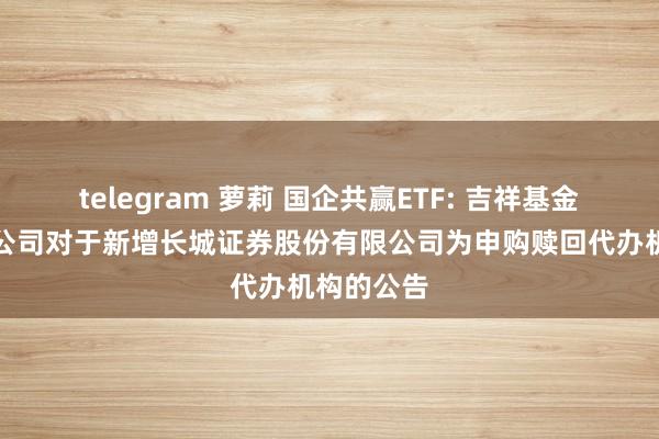 telegram 萝莉 国企共赢ETF: 吉祥基金惩办有限公司对于新增长城证券股份有限公司为申购赎回代办机构的公告