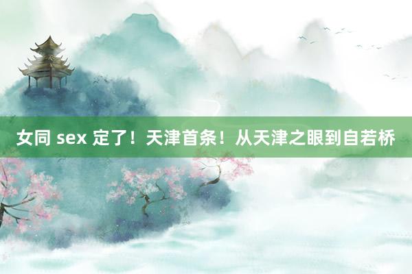 女同 sex 定了！天津首条！从天津之眼到自若桥