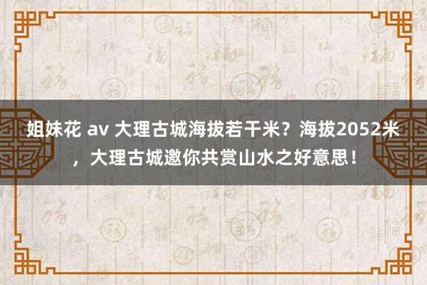 姐妹花 av 大理古城海拔若干米？海拔2052米，大理古城邀你共赏山水之好意思！