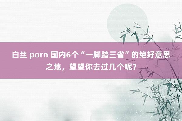 白丝 porn 国内6个“一脚踏三省”的绝好意思之地，望望你去过几个呢？