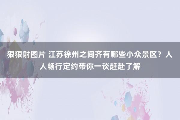 狠狠射图片 江苏徐州之间齐有哪些小众景区？人人畅行定约带你一谈赶赴了解