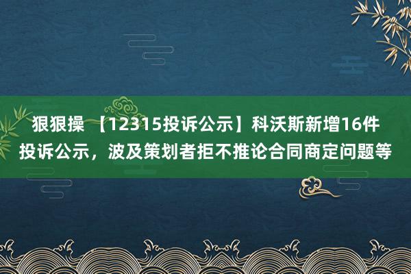 狠狠操 【12315投诉公示】科沃斯新增16件投诉公示，波及策划者拒不推论合同商定问题等