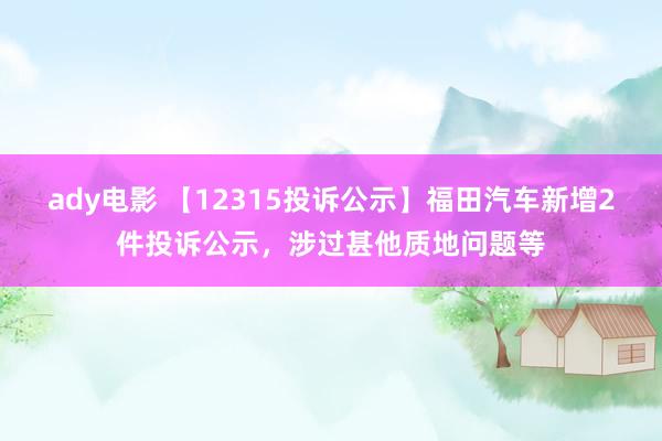 ady电影 【12315投诉公示】福田汽车新增2件投诉公示，涉过甚他质地问题等