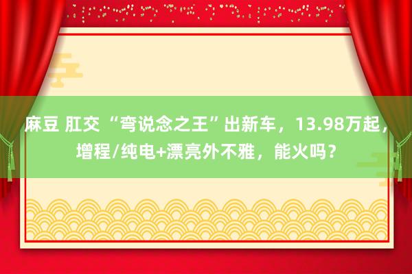 麻豆 肛交 “弯说念之王”出新车，13.98万起，增程/纯电+漂亮外不雅，能火吗？