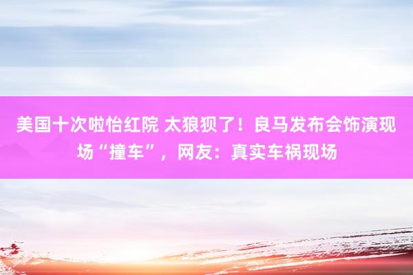 美国十次啦怡红院 太狼狈了！良马发布会饰演现场“撞车”，网友：真实车祸现场