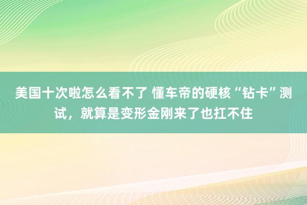 美国十次啦怎么看不了 懂车帝的硬核“钻卡”测试，就算是变形金刚来了也扛不住